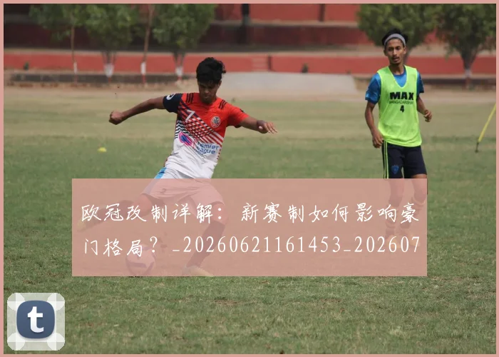 欧冠改制详解:新赛制如何影响豪门格局?_20260621161453_20260707151133